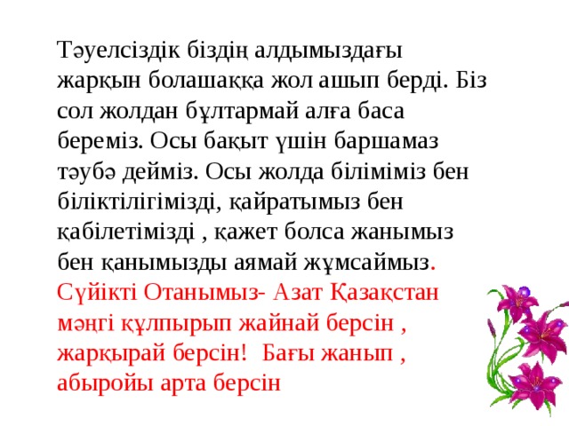 Тәуелсіздік біздің алдымыздағы жарқын болашаққа жол ашып берді. Біз сол жолдан бұлтармай алға баса береміз. Осы бақыт үшін баршамаз тәубә дейміз. Осы жолда біліміміз бен біліктілігімізді, қайратымыз бен қабілетімізді , қажет болса жанымыз бен қанымызды аямай жұмсаймыз . Сүйікті Отанымыз- Азат Қазақстан мәңгі құлпырып жайнай берсін , жарқырай берсін! Бағы жанып , абыройы арта берсін 