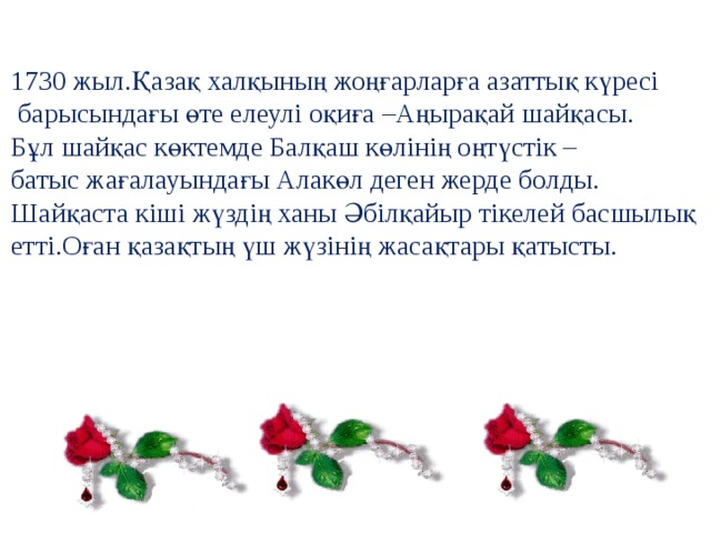 1730 жыл.Қазақ халқының жоңғарларға азаттық күресі  барысындағы өте елеулі оқиға –Аңырақай шайқасы. Бұл шайқас көктемде Балқаш көлінің оңтүстік – батыс жағалауындағы Алакөл деген жерде болды. Шайқаста кіші жүздің ханы Әбілқайыр тікелей басшылық етті.Оған қазақтың үш жүзінің жасақтары қатысты. 