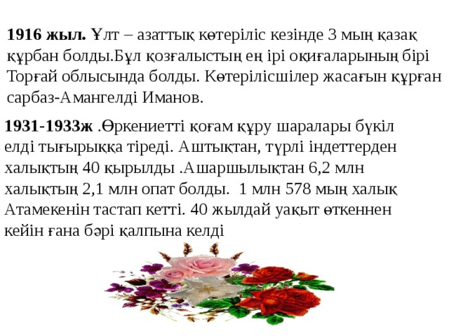 1916 жыл. Ұлт – азаттық көтеріліс кезінде 3 мың қазақ құрбан болды.Бұл қозғалыстың ең ірі оқиғаларының бірі Торғай облысында болды. Көтерілісшілер жасағын құрған сарбаз-Амангелді Иманов. 1931-1933ж .Өркениетті қоғам құру шаралары бүкіл елді тығырыққа тіреді. Аштықтан, түрлі індеттерден халықтың 40 қырылды .Ашаршылықтан 6,2 млн халықтың 2,1 млн опат болды. 1 млн 578 мың халық Атамекенін тастап кетті. 40 жылдай уақыт өткеннен кейін ғана бәрі қалпына келді 