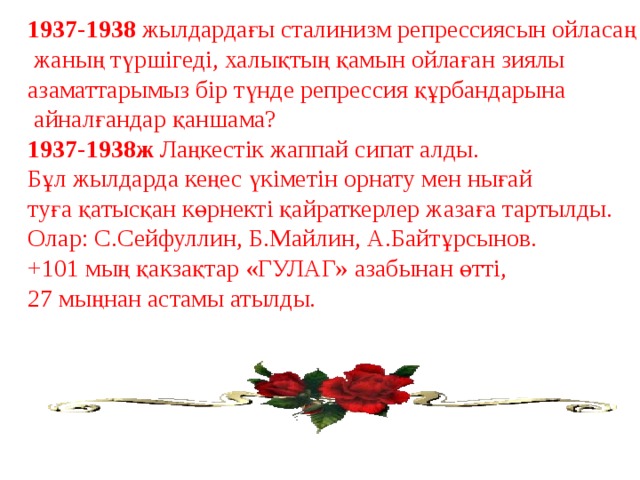 1937-1938 жылдардағы сталинизм репрессиясын ойласаң  жаның түршігеді, халықтың қамын ойлаған зиялы азаматтарымыз бір түнде репрессия құрбандарына  айналғандар қаншама? 1937-1938ж Лаңкестік жаппай сипат алды. Бұл жылдарда кеңес үкіметін орнату мен нығай туға қатысқан көрнекті қайраткерлер жазаға тартылды. Олар: С.Сейфуллин, Б.Майлин, А.Байтұрсынов. +101 мың қакзақтар «ГУЛАГ» азабынан өтті, 27 мыңнан астамы атылды. 