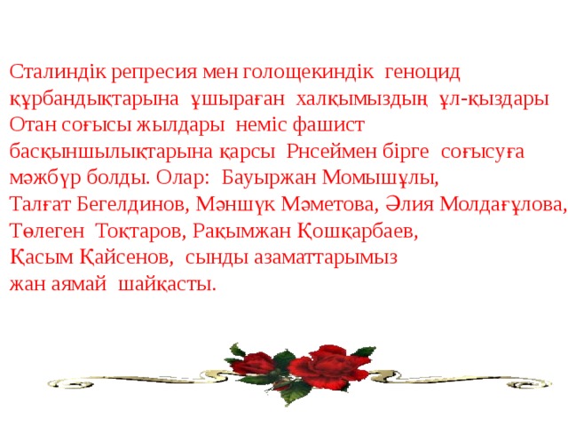 Сталиндік репресия мен голощекиндік геноцид құрбандықтарына ұшыраған халқымыздың ұл-қыздары Отан соғысы жылдары неміс фашист басқыншылықтарына қарсы Рнсеймен бірге соғысуға мәжбүр болды. Олар: Бауыржан Момышұлы, Талғат Бегелдинов, Мәншүк Мәметова, Әлия Молдағұлова, Төлеген Тоқтаров, Рақымжан Қошқарбаев, Қасым Қайсенов, сынды азаматтарымыз жан аямай шайқасты. 