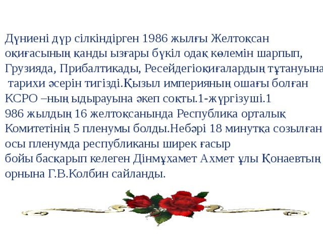 Дүниені дүр сілкіндірген 1986 жылғы Желтоқсан оқиғасының қанды ызғары бүкіл одақ көлемін шарпып, Грузияда, Прибалтикады, Ресейдегіоқиғалардың тұтануына  тарихи әсерін тигізді.Қызыл империяның ошағы болған КСРО –ның ыдырауына әкеп соқты.1-жүргізуші.1 986 жылдың 16 желтоқсанында Республика орталық Комитетінің 5 пленумы болды.Небәрі 18 минутқа созылған осы пленумда республиканы ширек ғасыр бойы басқарып келеген Дінмұхамет Ахмет ұлы Қонаевтың орнына Г.В.Колбин сайланды. 