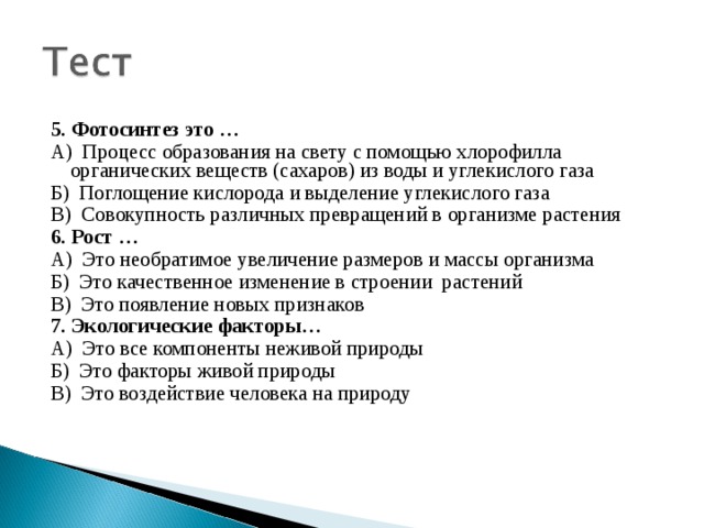 5. Фотосинтез это … А) Процесс образования на свету с помощью хлорофилла органических веществ (сахаров) из воды и углекислого газа Б) Поглощение кислорода и выделение углекислого газа В) Совокупность различных превращений в организме растения 6. Рост … А) Это необратимое увеличение размеров и массы организма Б) Это качественное изменение в строении растений В) Это появление новых признаков 7. Экологические факторы… А) Это все компоненты неживой природы Б) Это факторы живой природы В) Это воздействие человека на природу