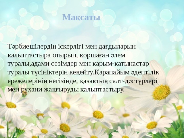  Мақсаты Тәрбиешілердің іскерлігі мен дағдыларын қалыптастыра отырып, қоршаған әлем туралы,адами сезімдер мен қарым-қатынастар туралы түсініктерін кеңейту.Қарапайым әдептілік ережелерінің негізінде, қазақтың салт-дәстүрлері мен рухани жаңғыруды қалыптастыру. 