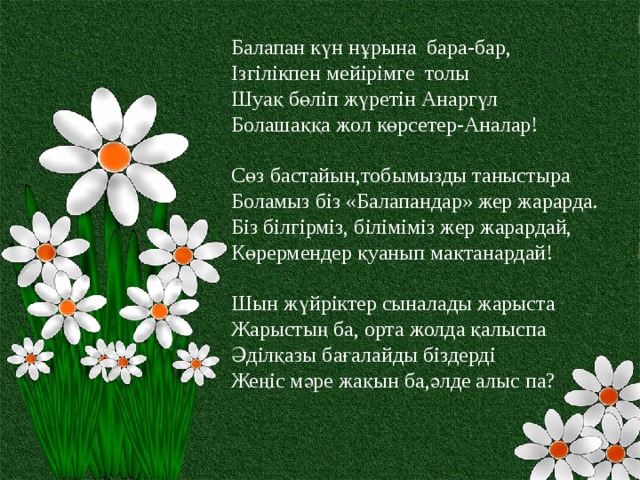 Балапан күн нұрына бара-бар,  Ізгілікпен мейірімге толы  Шуақ бөліп жүретін Анаргүл Болашаққа жол көрсетер-Аналар! Сөз бастайын,тобымызды таныстыра Боламыз біз «Балапандар» жер жарарда. Біз білгірміз, біліміміз жер жарардай, Көрермендер қуанып мақтанардай! Шын жүйріктер сыналады жарыста  Жарыстың ба, орта жолда қалыспа  Әділқазы бағалайды біздерді  Жеңіс мәре жақын ба,әлде алыс па? 