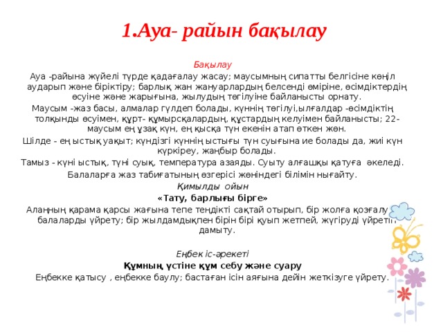  1.Ауа- райын бақылау     Бақылау Ауа -райына жүйелі түрде қадағалау жасау; маусымның сипатты белгісіне көңіл аударып және біріктіру; барлық жан жануарлардың белсенді өміріне, өсімдіктердің өсуіне және жарығына, жылудың төгілуіне байланысты орнату. Маусым -жаз басы, алмалар гүлдеп болады, күннің төгілуі,ылғалдар -өсімдіктің толқынды өсуімен, құрт- құмырсқалардың, құстардың келуімен байланысты; 22-маусым ең ұзақ күн, ең қысқа түн екенін атап өткен жөн. Шілде - ең ыстық уақыт; күндізгі күннің ыстығы түн суығына ие болады да, жиі күн күркіреу, жаңбыр болады. Тамыз - күні ыстық, түні суық, температура азаяды. Суыту алғашқы қатуға әкеледі. Балаларға жаз табиғатының өзгерісі жөніндегі білімін нығайту. Қимылды ойын «Тату, барлығы бірге» Алаңның қарама қарсы жағына тепе теңдікті сақтай отырып, бір жолға қозғалуға балаларды үйрету; бір жылдамдықпен бірін бірі қуып жетпей, жүгіруді үйретіп дамыту.   Еңбек іс-әрекеті Құмның үстіне құм себу және суару Еңбекке қатысу , еңбекке баулу; бастаған ісін аяғына дейін жеткізуге үйрету.       