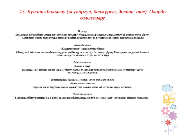 13. Бұтаны бақылау (жұпаргүл, балмұрын, долана, шие). Оларды салыстыру.     Бақылау Балалардың бұта жайлы білімдерін бекіту және жетілдіру. Олардың жапырақтары, түстері, жемістері арқылы атауға үйрету. Салыстыру кезінде жұпаргүлдің жемісі болмайды, ал долана мен балмұрынның жемістері денсаулыққа пайдалы.   Қимылды ойын «Жылдам орамал» (қазақ ұлттық ойыны) Ойында өз ісінің және қалған ойыншылардың тәртібін дұрыс және әділ бағалауды үйрену. Балалардың күнделікті белсенді қозғалысқа деген қажеттеліктерін қалыптастыру.   Еңбек іс-әрекеті Бақшаны суару Балаларды өсімдіктерге жақсы қарауға үйрету. Жұмыс уақытында талпынуға, талаптылыққа, өсімдіктерге деген сезімталдылықты тәрбилеу.   Дидактикалық ойындар. Тәжірибе және эксперименттер «Орын алған сұрақтар» Сұраққа жауап беру, бұта жайлы көріністерід кеңейту, ойлау қабілетін дамытуды жетілдіру.   Өзіндік іс-әрекеті Балаларды ойын уақытында бір-бірімен араласуды, ойыншылардың тәртібіне өзінің қарым-қатынасын білдіруге машықтау.         