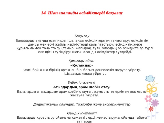 14. Шөп-шалаңды өсімдіктерді бақылау     Бақылау Балаларды алаңда өсетін шөп-шалаңды өсімдіктермен таныстыру; өсімдіктің дамуы мен өсуі жайлы көріністерді қалыптастыру; өсімдіктің жеке құрылымымен таныстыру (тамыр, жапырақ, гүл), олардың әр өсімдікте әр түрлі екендігін түсіндіру: шөп-шалаңды өсімдіктер гүлдейді.   Қимылды ойын  «Құлындар» Белгі бойынша бірінің артынан бірі болып дөңгеленіп жүруге үйрету. Шыдамдылыққа үйрету.   Еңбек іс-әрекеті Атыздардың арам шөбін отау. Балаларды атыздардың арам шөбін отауға , жұмысты өз еркімен ықыласты жасауға үйрету.   Дидактикалық ойындар. Тәжірибе және эксперименттер   Өзіндік іс-әрекеті Балаларды құрастыру ойынына қажетті лерді жинастыруға; ойында табиғи заттарды қолдануға үйрету.             