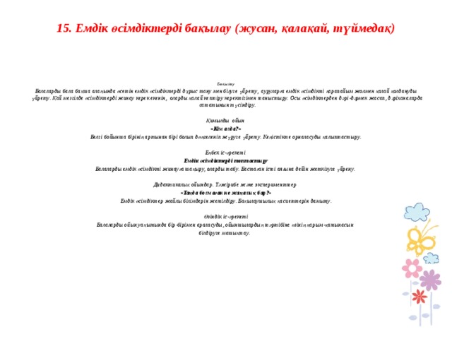 15. Емдік өсімдіктерді бақылау (жусан, қалақай, түймедақ)      Бақылау Балаларды бала бақша алаңында өсетін емдік өсімдіктерді дұрыс тану мен білуге үйрету, ауруларға емдік өсімдікті қарапайым жолмен қалай қолдануды үйрету. Қай мезгілде өсімдіктерді жинау керек екенін, оларды қалай кептіру керектігімен таныстыру. Осы өсімдіктерден дәрі-дәрмек жасап, дәріханаларда сататынын түсіндіру.   Қимылды ойын  «Кім алда?» Белгі бойынша бірінің артынан бірі болып дөңгеленіп жүруге үйрету. Кеңістікте орналасуды қалыптастыру.   Еңбек іс-әрекеті Емдік өсімдіктерді топтастыру Балаларды емдік өсімдікті жинауға шақыру, оларды табу. Бастаған істі аяғына дейін жеткізуге үйрену.   Дидактикалық ойындар. Тәжірибе және эксперименттер  «Таңда болмаған не жаңалық бар?» Емдік өсімдіктер жайлы білімдерін жетілдіру. Бақылаушылық қасиеттерін дамыту.   Өзіндік іс-әрекеті Балаларды ойын уақытында бір-бірімен араласуды, ойыншылардың тәртібіне өзінің қарым-қатынасын білдіруге машықтау.                