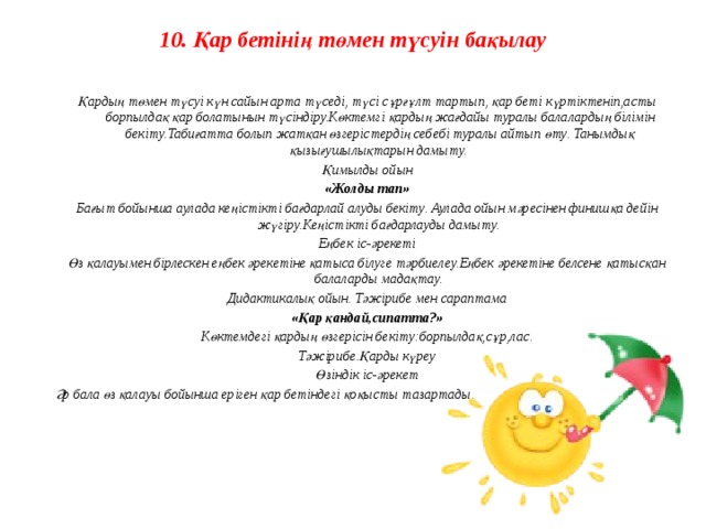 10. Қар бетінің төмен түсуін бақылау    Қардың төмен түсуі күн сайын арта түседі, түсі сұрғұлт тартып, қар беті күртіктеніп,асты борпылдақ қар болатынын түсіндіру.Көктемгі қардың жағдайы туралы балалардың білімін бекіту.Табиғатта болып жатқан өзгерістердің себебі туралы айтып өту. Танымдық қызығушылықтарын дамыту. Қимылды ойын «Жолды тап» Бағыт бойынша аулада кеңістікті бағдарлай алуды бекіту. Аулада ойын мәресінен финишқа дейін жүгіру.Кеңістікті бағдарлауды дамыту. Еңбек іс-әрекеті Өз қалауымен бірлескен еңбек әрекетіне қатыса білуге тәрбиелеу.Еңбек әрекетіне белсене қатысқан балаларды мадақтау. Дидактикалық ойын. Тәжірибе мен сараптама «Қар қандай,сипатта?» Көктемдегі қардың өзгерісін бекіту:борпылдақ,сұр,лас. Тәжірибе.Қарды күреу Өзіндік іс-әрекет Әр бала өз қалауы бойынша еріген қар бетіндегі қоқысты тазартады.    