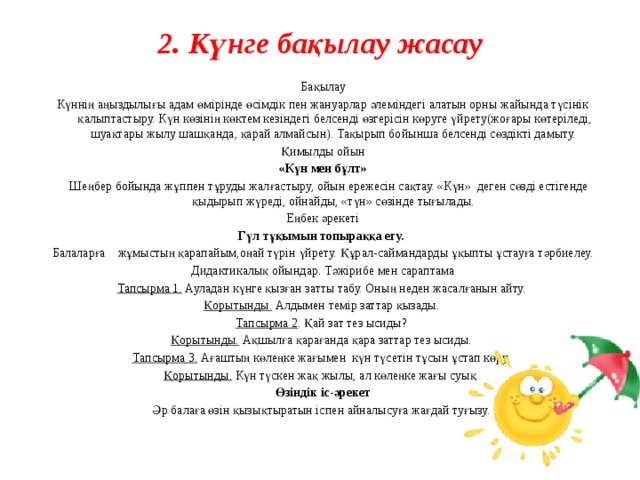 2. Күнге бақылау жасау   Бақылау Күннің аңыздылығы адам өмірінде өсімдік пен жануарлар әлеміндегі алатын орны жайында түсінік қалыптастыру. Күн көзінің көктем кезіндегі белсенді өзгерісін көруге үйрету(жоғары көтеріледі, шуақтары жылу шашқанда, қарай алмайсын). Тақырып бойынша белсенді сөздікті дамыту. Қимылды ойын «Күн мен бұлт»  Шеңбер бойында жұппен тұруды жалғастыру, ойын ережесін сақтау. «Күн» деген сөзді естігенде қыдырып жүреді, ойнайды, «түн» сөзінде тығылады. Еңбек әрекеті Гүл тұқымын топыраққа егу.  Балаларға жұмыстың қарапайым,оңай түрін үйрету. Құрал-саймандарды ұқыпты ұстауға тәрбиелеу. Дидактикалық ойындар. Тәжірибе мен сараптама Тапсырма 1.  Ауладан күнге қызған затты табу. Оның неден жасалғанын айту. Қорытынды. Алдымен темір заттар қызады. Тапсырма 2 .  Қай зат тез ысиды? Қорытынды. Ақшылға қарағанда қара заттар тез ысиды. Тапсырма 3.  Ағаштың көлеңке жағымен күн түсетін тұсын ұстап көру. Қорытынды. Күн түскен жақ жылы, ал көлеңке жағы суық. Өзіндік іс-әрекет Әр балаға өзін қызықтыратын іспен айналысуға жағдай туғызу.     