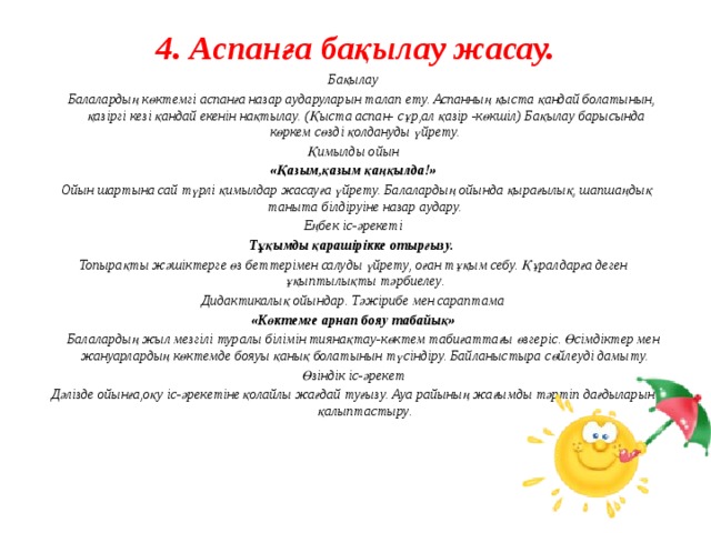 4. Аспанға бақылау жасау.   Бақылау  Балалардың көктемгі аспанға назар аударуларын талап ету. Аспанның қыста қандай болатынын, қазіргі кезі қандай екенін нақтылау. (Қыста аспан- сұр,ал қазір -көкшіл) Бақылау барысында көркем сөзді қолдануды үйрету. Қимылды ойын «Қазым,қазым қаңқылда!»  Ойын шартына сай түрлі қимылдар жасауға үйрету. Балалардың ойында қырағылық, шапшаңдық таныта білдіруіне назар аудару. Еңбек іс-әрекеті Тұқымды қарашірікке отырғызу. Топырақты жәшіктерге өз беттерімен салуды үйрету, оған тұқым себу. Құралдарға деген ұқыптылықты тәрбиелеу. Дидактикалық ойындар. Тәжірибе мен сараптама «Көктемге арнап бояу табайық»  Балалардың жыл мезгілі туралы білімін тиянақтау-көктем табиғаттағы өзгеріс. Өсімдіктер мен жануарлардың көктемде бояуы қанық болатынын түсіндіру. Байланыстыра сөйлеуді дамыту. Өзіндік іс-әрекет Дәлізде ойынға,оқу іс-әрекетіне қолайлы жағдай туғызу. Ауа райының жағымды тәртіп дағдыларын қалыптастыру.           