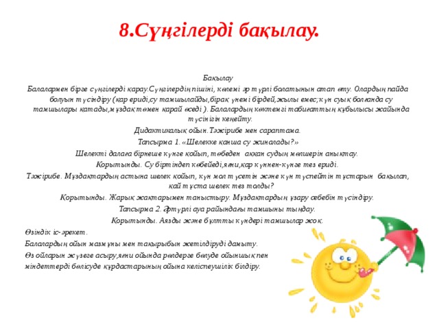 8.Сүңгілерді бақылау.     Бақылау Балалармен бірге сүңгілерді қарау.Сүңгілердің пішіні, көлемі әр түрлі болатынын атап өту. Олардың пайда болуын түсіндіру (қар ериді,су тамшылайды,бірақ үнемі бірдей,жылы емес;күн суық болғанда су тамшылары қатады,мұздақ төмен қарай өседі ). Балалардың көктемгі табиғаттың құбылысы жайында түсінігін кеңейту. Дидактикалық ойын.Тәжірибе мен сараптама. Тапсырма 1. «Шелекке қанша су жиналады?» Шелекті далаға бірнеше күнге қойып, төбеден аққан судың мөлшерін анықтау. Қорытынды. Су біртіндеп көбейеді,яғни,қар күннен-күнге тез ериді. Тәжірибе. Мұздақтардың астына шелек қойып, күн мол түсетін және күн түспейтін тұстарын бақылап, қай тұста шелек тез толды? Қорытынды. Жарық жақтарымен таныстыру. Мұздақтардың ұзару себебін түсіндіру. Тапсырма 2. Әртүрлі ауа райындағы тамшыны тыңдау. Қорытынды. Аязды және бұлтты күндері тамшылар жоқ. Өзіндік іс-әрекет. Балалардың ойын мазмұны мен тақырыбын жетілдіруді дамыту. Өз ойларын жүзеге асыру,яғни ойында рөлдерге бөлуде ойыншық пен міндеттерді бөлісуде құрдастарының ойына келіспеушілік білдіру. 