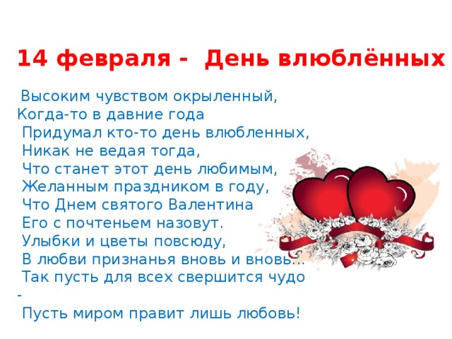 14 февраля - День влюблённых  Высоким чувством окрыленный, Когда-то в давние года  Придумал кто-то день влюбленных,  Никак не ведая тогда,  Что станет этот день любимым,  Желанным праздником в году,  Что Днем святого Валентина  Его с почтеньем назовут.  Улыбки и цветы повсюду,  В любви признанья вновь и вновь...  Так пусть для всех свершится чудо -  Пусть миром правит лишь любовь! 