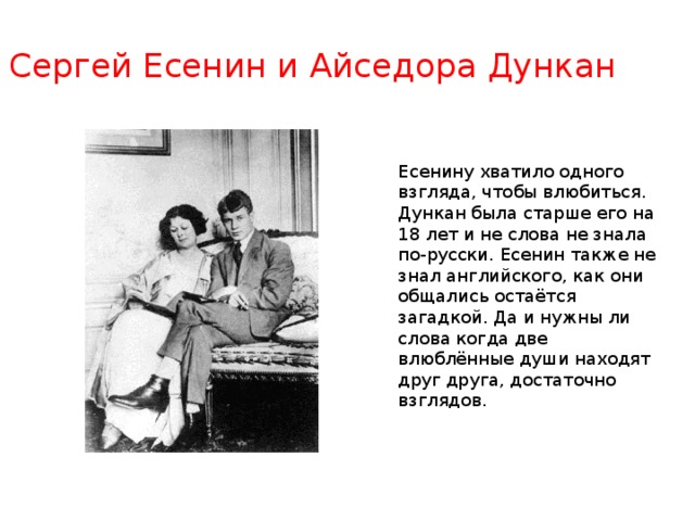 Сергей Есенин и Айседора Дункан Есенину хватило одного взгляда, чтобы влюбиться. Дункан была старше его на 18 лет и не слова не знала по-русски. Есенин также не знал английского, как они общались остаётся загадкой. Да и нужны ли слова когда две влюблённые души находят друг друга, достаточно взглядов . 