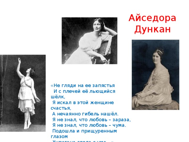 Айседора  Дункан «Не гляди на ее запястья  И с плечей её льющийся шёлк,  Я искал в этой женщине счастья,  А нечаянно гибель нашёл.  Я не знал, что любовь – зараза,  Я не знал, что любовь – чума.  Подошла и прищуренным глазом  Хулигана свела с ума…» 