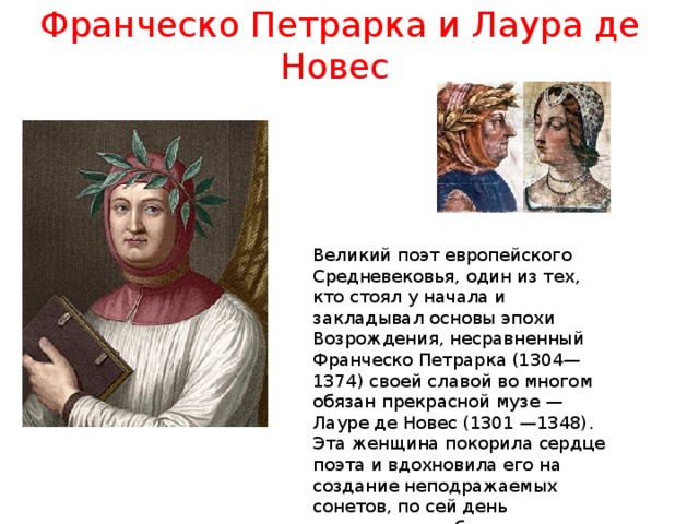 Франческо Петрарка и Лаура де Новес Великий поэт европейского Средневековья, один из тех, кто стоял у начала и закладывал основы эпохи Возрождения, несравненный Франческо Петрарка (1304—1374) своей славой во многом обязан прекрасной музе — Лауре де Новес (1301 —1348). Эта женщина покорила сердце поэта и вдохновила его на создание неподражаемых сонетов, по сей день считающихся образцом жанра. 