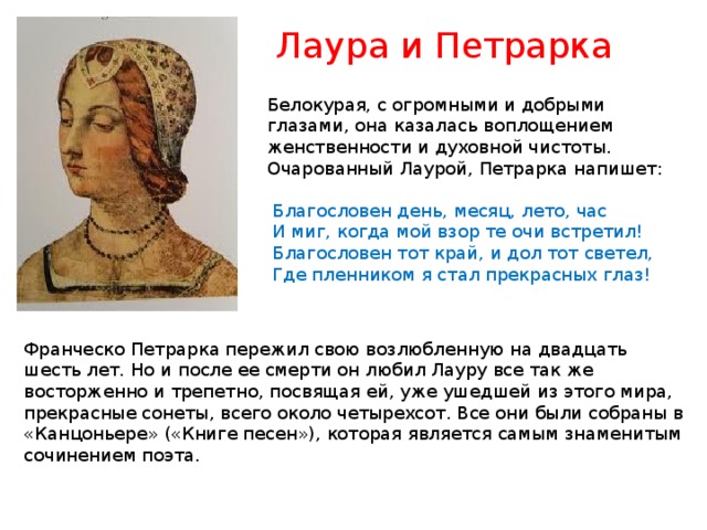 Лаура и Петрарка Белокурая, с огромными и добрыми глазами, она казалась воплощением женственности и духовной чистоты. Очарованный Лаурой, Петрарка напишет:  Благословен день, месяц, лето, час  И миг, когда мой взор те очи встретил!  Благословен тот край, и дол тот светел,  Где пленником я стал прекрасных глаз! Франческо Петрарка пережил свою возлюбленную на двадцать шесть лет. Но и после ее смерти он любил Лауру все так же восторженно и трепетно, посвящая ей, уже ушедшей из этого мира, прекрасные сонеты, всего около четырехсот. Все они были собраны в «Канцоньере» («Книге песен»), которая является самым знаменитым сочинением поэта. 