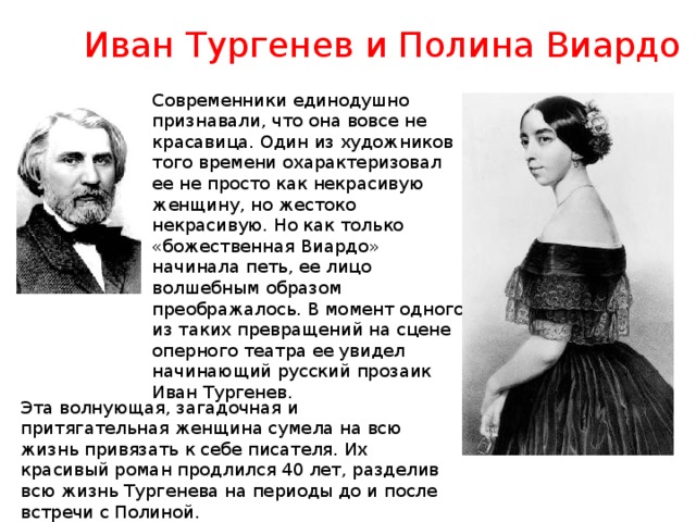Иван Тургенев и Полина Виардо Современники единодушно признавали, что она вовсе не красавица. Один из художников того времени охарактеризовал ее не просто как некрасивую женщину, но жестоко некрасивую. Но как только «божественная Виардо» начинала петь, ее лицо волшебным образом преображалось. В момент одного из таких превращений на сцене оперного театра ее увидел начинающий русский прозаик Иван Тургенев. Эта волнующая, загадочная и притягательная женщина сумела на всю жизнь привязать к себе писателя. Их красивый роман продлился 40 лет, разделив всю жизнь Тургенева на периоды до и после встречи с Полиной. 