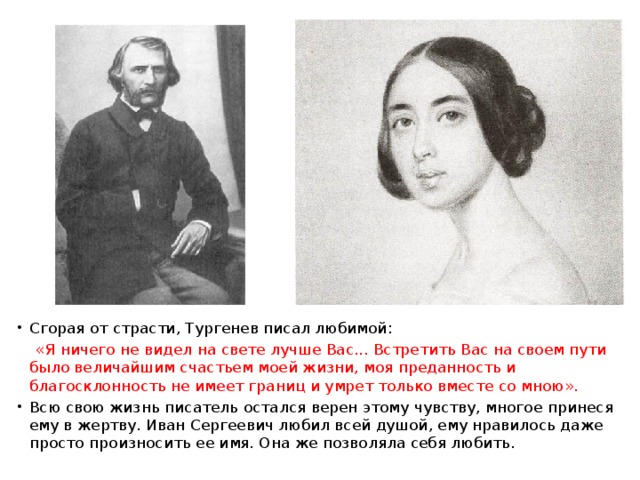 Сгорая от страсти, Тургенев писал любимой:  «Я ничего не видел на свете лучше Вас... Встретить Вас на своем пути было величайшим счастьем моей жизни, моя преданность и благосклонность не имеет границ и умрет только вместе со мною». Всю свою жизнь писатель остался верен этому чувству, многое принеся ему в жертву. Иван Сергеевич любил всей душой, ему нравилось даже просто произносить ее имя. Она же позволяла себя любить. 