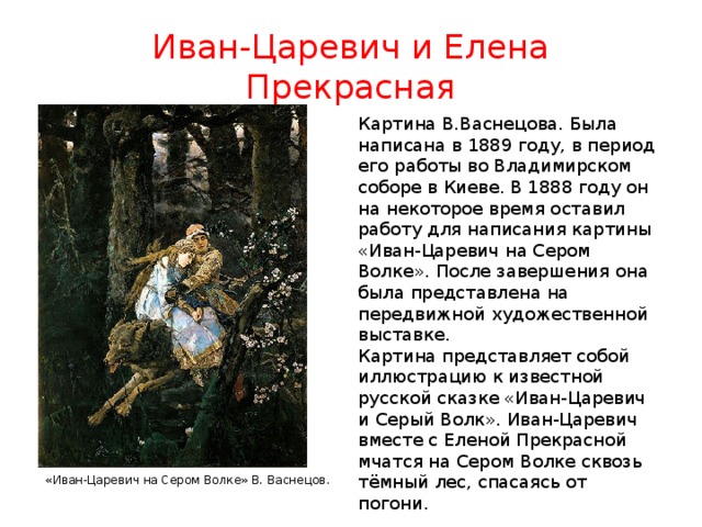 Иван-Царевич и Елена Прекрасная Картина В.Васнецова. Была написана в 1889 году, в период его работы во Владимирском соборе в Киеве. В 1888 году он на некоторое время оставил работу для написания картины «Иван-Царевич на Сером Волке». После завершения она была представлена на передвижной художественной выставке. Картина представляет собой иллюстрацию к известной русской сказке «Иван-Царевич и Серый Волк». Иван-Царевич вместе с Еленой Прекрасной мчатся на Сером Волке сквозь тёмный лес, спасаясь от погони. «Иван-Царевич на Сером Волке» В. Васнецов . 