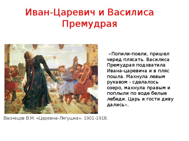 Иван-Царевич и Василиса Премудрая  «Попили-поели, пришел черед плясать. Василиса Премудрая подхватила Ивана-царевича и в пляс пошла. Махнула левым рукавом - сделалось озеро, махнула правым и поплыли по воде белые лебеди. Царь и гости диву дались». Васнецов В.М. «Царевна-Лягушка». 1901-1918. 