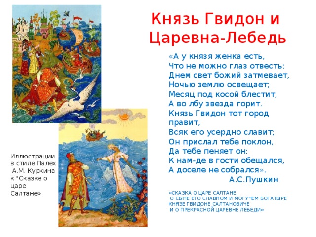 Князь Гвидон и  Царевна-Лебедь «А у князя женка есть, Что не можно глаз отвесть: Днем свет божий затмевает, Ночью землю освещает; Месяц под косой блестит, А во лбу звезда горит. Князь Гвидон тот город правит, Всяк его усердно славит; Он прислал тебе поклон, Да тебе пеняет он: К нам-де в гости обещался, А доселе не собрался».  А.С.Пушкин «СКАЗКА О ЦАРЕ САЛТАНЕ,  О СЫНЕ ЕГО СЛАВНОМ И МОГУЧЕМ БОГАТЫРЕ КНЯЗЕ ГВИДОНЕ САЛТАНОВИЧЕ  И О ПРЕКРАСНОЙ ЦАРЕВНЕ ЛЕБЕДИ» Иллюстрации в стиле Палех  А.М. Куркина к 