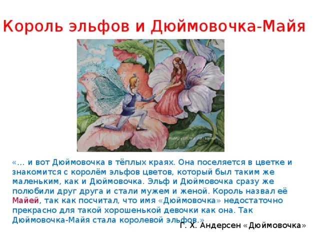 Король эльфов и Дюймовочка-Майя «… и вот Дюймовочка в тёплых краях. Она поселяется в цветке и знакомится с королём эльфов цветов, который был таким же маленьким, как и Дюймовочка. Эльф и Дюймовочка сразу же полюбили друг друга и стали мужем и женой. Король назвал её Майей , так как посчитал, что имя «Дюймовочка» недостаточно прекрасно для такой хорошенькой девочки как она. Так Дюймовочка-Майя стала королевой эльфов .» Г. Х. Андерсен «Дюймовочка» 