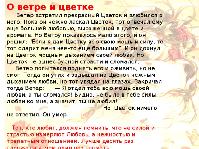 О ветре и цветке  Ветер встретил прекрасный Цветок и влюбился в него. Пока он нежно ласкал Цветок, тот отвечал ему еще большей любовью, выраженной в цвете и аромате. Но Ветру показалось мало этого, и он решил: 