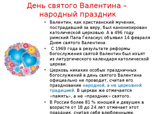 День святого Валентина –  народный праздник Валентин, как христианский мученик, пострадавший за веру, был канонизирован католической церковью. А в 496 году римский Папа Геласиус объявил 14 февраля Днем святого Валентина.  С 1969 года в результате реформы богослужения святой Валентин был изъят из литургического календаря католической церкви. Церковь никаких особых праздничных богослужений в день святого Валентина официально не проводит, считая его празднование народной, а не церковной традицией . В церкви же отмечается «память», а не «праздник» святого . В России более 81 % юношей и девушек в возрасте от 18 до 24 лет отмечает этот праздник, считая себя влюбленными. 