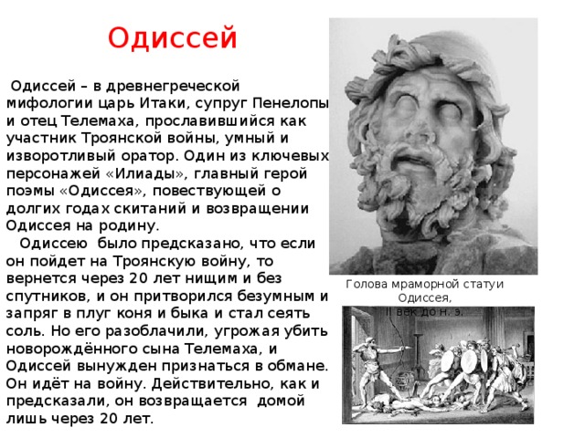 Одиссей  Одиссей – в древнегреческой мифологии царь Итаки, супруг Пенелопы и отец Телемаха, прославившийся как участник Троянской войны, умный и изворотливый оратор. Один из ключевых персонажей «Илиады», главный герой поэмы «Одиссея», повествующей о долгих годах скитаний и возвращении Одиссея на родину.  Одиссею было предсказано, что если он пойдет на Троянскую войну, то вернется через 20 лет нищим и без спутников, и он притворился безумным и запряг в плуг коня и быка и стал сеять соль. Но его разоблачили, угрожая убить новорождённого сына Телемаха, и Одиссей вынужден признаться в обмане. Он идёт на войну. Действительно, как и предсказали, он возвращается домой лишь через 20 лет. Голова мраморной статуи Одиссея, II век до н. э. 