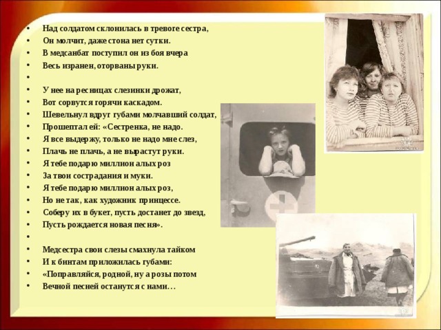 Над солдатом склонилась в тревоге сестра, Он молчит, даже стона нет сутки. В медсанбат поступил он из боя вчера Весь изранен, оторваны руки.   У нее на ресницах слезинки дрожат, Вот сорвутся горячи каскадом. Шевельнул вдруг губами молчавший солдат, Прошептал ей: «Сестренка, не надо. Я все выдержу, только не надо мне слез, Плачь не плачь, а не вырастут руки. Я тебе подарю миллион алых роз За твои сострадания и муки. Я тебе подарю миллион алых роз, Но не так, как художник принцессе. Соберу их в букет, пусть достанет до звезд, Пусть рождается новая песня».   Медсестра свои слезы смахнула тайком И к бинтам приложилась губами: «Поправляйся, родной, ну а розы потом Вечной песней останутся с нами…  