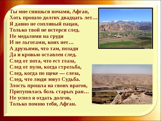 Ты мне снишься ночами, Афган, Хоть прошло долгих двадцать лет… Я давно не сопливый пацан, Только твой не истерся след. Не медалями на груди И не льготами, коих нет… А друзьями, что там, позади Да и кровью оставлен след. След от пота, что ест глаза, След от пули, когда стрельба, След, когда по щеке — слеза, След, что люди зовут Судьба. Злость прошла на своих врагов, Притупилась боль старых ран… Не успел я отдать долгов, Только помню тебя, Афган.  