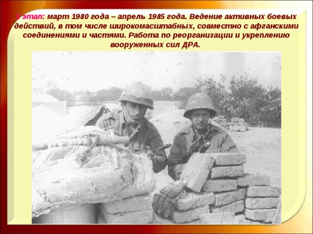 2 этап: март 1980 года – апрель 1985 года. Ведение активных боевых действий, в том числе широкомасштабных, совместно с афганскими соединениями и частями. Работа по реорганизации и укреплению вооруженных сил ДРА. 