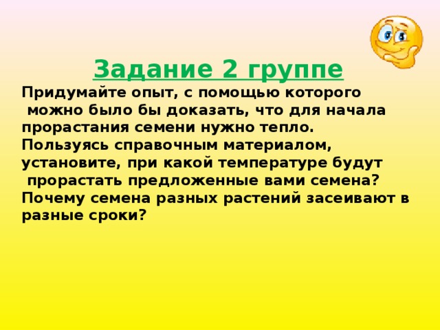 Задание 2 группе Придумайте опыт, с помощью которого  можно было бы доказать, что для начала прорастания семени нужно тепло. Пользуясь справочным материалом, установите, при какой температуре будут  прорастать предложенные вами семена? Почему семена разных растений засеивают в разные сроки? 