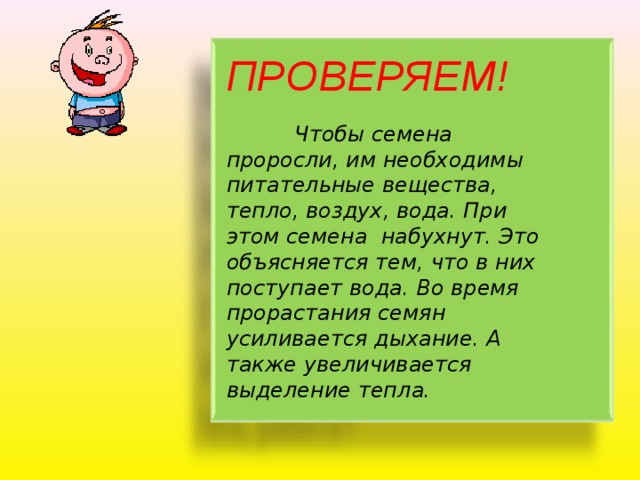 ПРОВЕРЯЕМ!   Чтобы семена проросли, им необходимы питательные вещества, тепло, воздух, вода. При этом семена набухнут. Это объясняется тем, что в них поступает вода. Во время прорастания семян усиливается дыхание. А также увеличивается выделение тепла. 