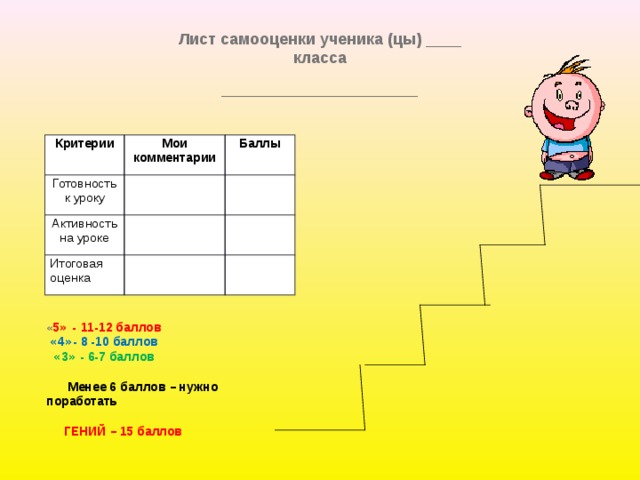 Лист самооценки ученика (цы) ____ класса ________________________________________  Критерии Мои комментарии Готовность к уроку Баллы Активность на уроке Итоговая оценка « 5 »  -   11-12 баллов  « 4 » - 8 -10 баллов  « 3 » - 6-7 баллов  Менее 6 баллов – нужно поработать  ГЕНИЙ – 15 баллов 