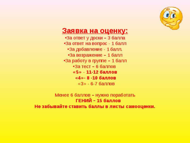 Заявка на оценку: За ответ у доски – 3 балла За ответ на вопрос - 1 балл За добавление - 1 балл. За возражение – 1 балл За работу в группе – 1 балл За тест – 6 баллов « 5 »   -   11-12 баллов  « 4 » - 8 -10 баллов  « 3 » - 6-7 баллов Менее 6 баллов – нужно поработать  ГЕНИЙ – 15 баллов Не забывайте ставить баллы в листы самооценки. 
