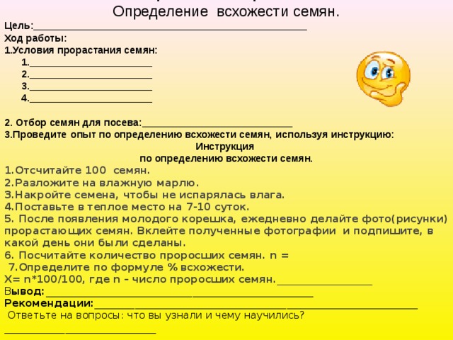  Практическая работа Определение всхожести семян. Цель:_________________________________________________ Ход работы: 1.Условия прорастания семян:  1.______________________  2.______________________  3.______________________  4.______________________ 2. Отбор семян для посева:___________________________ 3.Проведите   опыт по определению всхожести семян,   используя инструкцию: Инструкция по определению всхожести семян. 1.Отсчитайте 100  семян. 2.Разложите на влажную марлю. 3.Накройте семена, чтобы не испарялась влага. 4.Поставьте в теплое место на 7-10 суток. 5. После появления молодого корешка, ежедневно делайте фото(рисунки) прорастающих семян. Вклейте полученные фотографии и подпишите, в какой день они были сделаны. 6. Посчитайте количество проросших семян. n =  7.Определите по формуле % всхожести. Х= n*100/100, где n – число проросших семян. ___________________ В ывод:_____________________________________________________ Рекомендации:________________________________________________________________   Ответьте на вопросы: что вы узнали и чему научились?______________________________ 