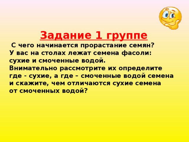 Задание 1 группе  С чего начинается прорастание семян? У вас на столах лежат семена фасоли: сухие и смоченные водой. Внимательно рассмотрите их определите где - сухие, а где – смоченные водой семена и скажите, чем отличаются сухие семена от смоченных водой? 