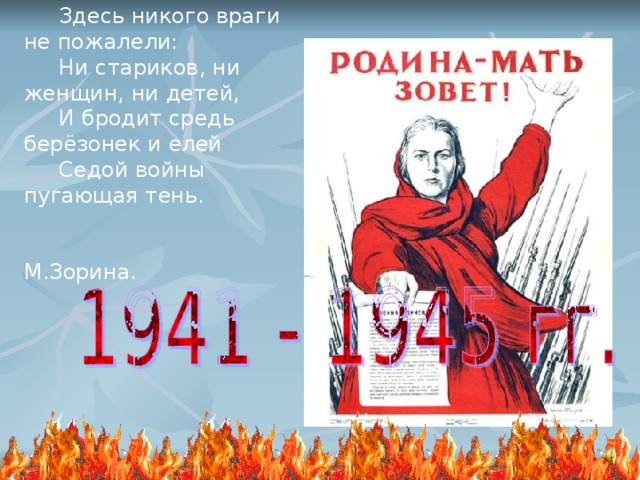  Здесь никого враги не пожалели:  Ни стариков, ни женщин, ни детей,  И бродит средь берёзонек и елей  Седой войны пугающая тень.  М.Зорина. 