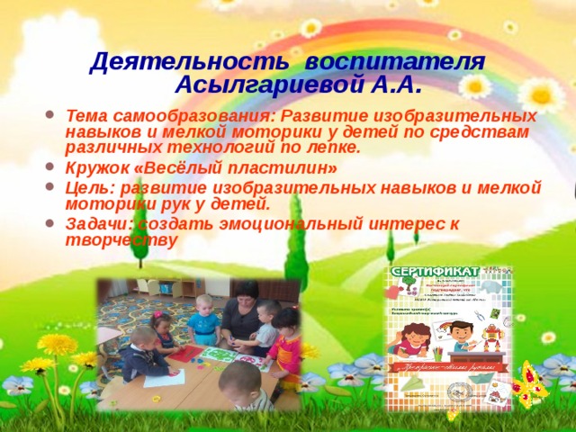  Деятельность воспитателя Асылгариевой А.А.  Тема самообразования: Развитие изобразительных навыков и мелкой моторики у детей по средствам различных технологий по лепке. Кружок «Весёлый пластилин» Цель: развитие изобразительных навыков и мелкой моторики рук у детей. Задачи: создать эмоциональный интерес к творчеству 