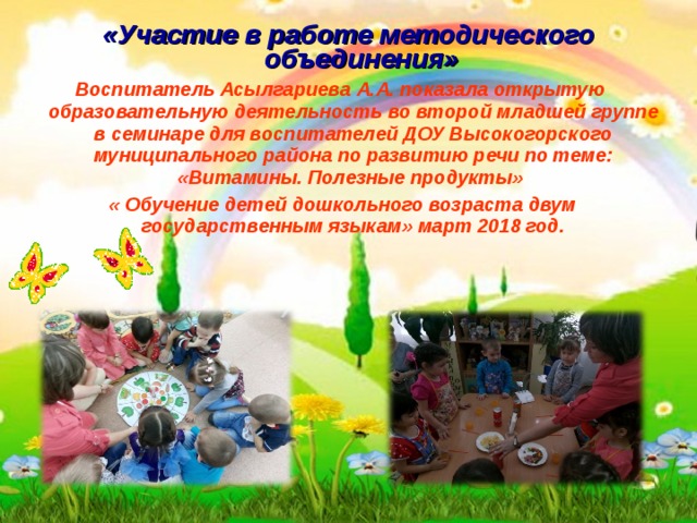  «Участие в работе методического объединения» Воспитатель Асылгариева А.А. показала открытую образовательную деятельность во второй младшей группе в семинаре для воспитателей ДОУ Высокогорского муниципального района по развитию речи по теме: «Витамины. Полезные продукты»  « Обучение детей дошкольного возраста двум государственным языкам» март 2018 год.  