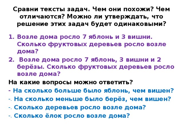 Сравни тексты задач. Чем они похожи? Чем отличаются? Можно ли утверждать, что решение этих задач будет одинаковыми? Возле дома росло 7 яблонь и 3 вишни. Сколько фруктовых деревьев росло возле дома?  Возле дома росло 7 яблонь, 3 вишни и 2 берёзы. Сколько фруктовых деревьев росло возле дома? На какие вопросы можно ответить? - На сколько больше было яблонь, чем вишен? На сколько меньше было берёз, чем вишен? Сколько деревьев росло возле дома? Сколько ёлок росло возле дома? 
