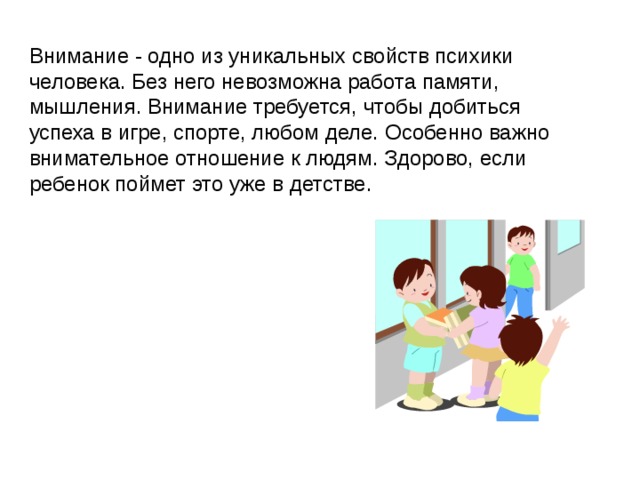 Внимание - одно из уникальных свойств психики человека. Без него невозможна работа памяти, мышления. Внимание требуется, чтобы добиться успеха в игре, спорте, любом деле. Особенно важно внимательное отношение к людям. Здорово, если ребенок поймет это уже в детстве.  