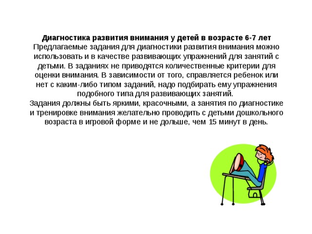 Диагностика развития внимания у детей в возрасте 6-7 лет Предлагаемые задания для диагностики развития внимания можно использовать и в качестве развивающих упражнений для занятий с детьми. В заданиях не приводятся количественные критерии для оценки внимания. В зависимости от того, справляется ребенок или нет с каким-либо типом заданий, надо подбирать ему упражнения подобного типа для развивающих занятий. Задания должны быть яркими, красочными, а занятия по диагностике и тренировке внимания желательно проводить с детьми дошкольного возраста в игровой форме и не дольше, чем 15 минут в день. 