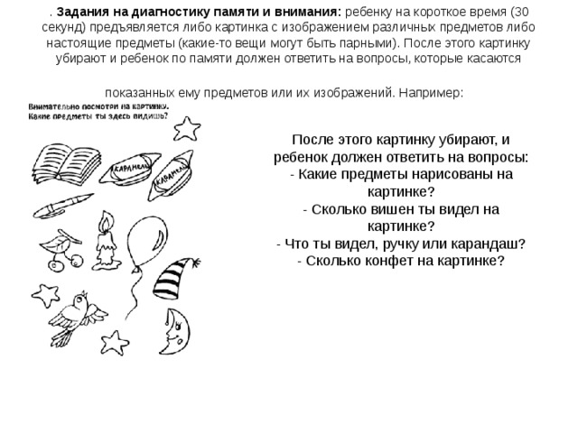 . Задания на диагностику памяти и внимания: ребенку на короткое время (30 секунд) предъявляется либо картинка с изображением различных предметов либо настоящие предметы (какие-то вещи могут быть парными). После этого картинку убирают и ребенок по памяти должен ответить на вопросы, которые касаются показанных ему предметов или их изображений. Например:  После этого картинку убирают, и ребенок должен ответить на вопросы: - Какие предметы нарисованы на картинке?  - Сколько вишен ты видел на картинке?  - Что ты видел, ручку или карандаш?  - Сколько конфет на картинке?    