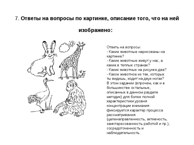  7. Ответы на вопросы по картинке, описание того, что на ней изображено:  Ответь на вопросы: - Какие животные нарисованы на картинке?  - Какие животные живут у нас, а какие в теплых странах?  - Каких животных на рисунке два?  - Какое животное из тех, которых ты видишь, ходит на двух ногах? В этом задании (впрочем, как и в большинстве остальных, описанных в данном разделе методик) для более полной характеристики уровня концентрации внимания фиксируется характер процесса рассматривания (целенаправленность, активность, заинтересованность работой и пр.), сосредоточенность и наблюдательность. 
