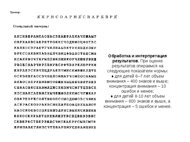 Пример:  Обработка и интерпретация результатов. При оценке результатов опираемся на следующие показатели нормы: ♦  для детей 6–7 лет объем внимания – 400 знаков и выше; концентрация внимания – 10 ошибок и менее; ♦  для детей 8-10 лет объем внимания – 600 знаков и выше, а концентрация – 5 ошибок и менее. 