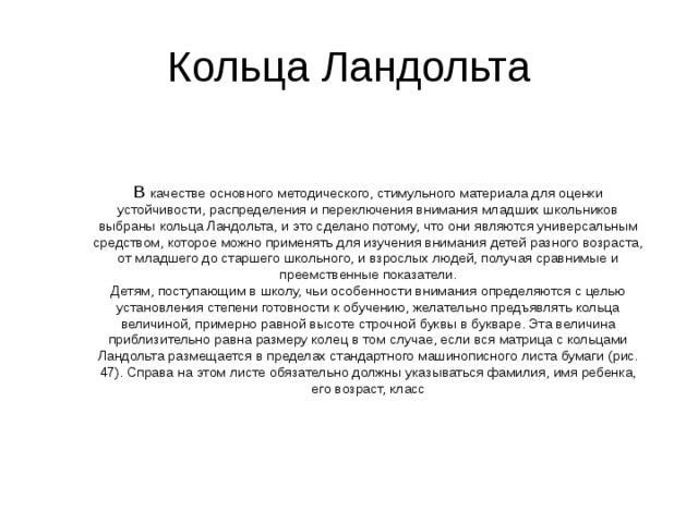 Кольца Ландольта В качестве основного методического, стимульного материала для оценки устойчивости, распределения и переключения внимания младших школьников выбраны кольца Ландольта, и это сделано потому, что они являются универсальным средством, которое можно применять для изучения внимания детей разного возраста, от младшего до старшего школьного, и взрослых людей, получая сравнимые и преемственные показатели.  Детям, поступающим в школу, чьи особенности внимания определяются с целью установления степени готовности к обучению, желательно предъявлять кольца величиной, примерно равной высоте строчной буквы в букваре. Эта величина приблизительно равна размеру колец в том случае, если вся матрица с кольцами Ландольта размещается в пределах стандартного машинописного листа бумаги (рис. 47). Справа на этом листе обязательно должны указываться фамилия, имя ребенка, его возраст, класс    